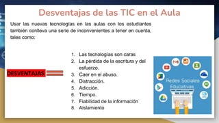 Desventajas de las TIC en el Aula
Usar las nuevas tecnologías en las aulas con los estudiantes
también conlleva una serie de inconvenientes a tener en cuenta,
tales como:
DESVENTAJAS
1. Las tecnologías son caras
2. La pérdida de la escritura y del
esfuerzo.
3. Caer en el abuso.
4. Distracción.
5. Adicción.
6. Tiempo.
7. Fiabilidad de la información
8. Aislamiento
 