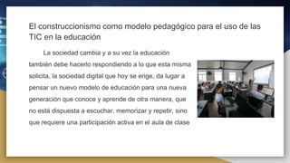 El construccionismo como modelo pedagógico para el uso de las
TIC en la educación
La sociedad cambia y a su vez la educación
también debe hacerlo respondiendo a lo que esta misma
solicita, la sociedad digital que hoy se erige, da lugar a
pensar un nuevo modelo de educación para una nueva
generación que conoce y aprende de otra manera, que
no está dispuesta a escuchar, memorizar y repetir, sino
que requiere una participación activa en el aula de clase
 