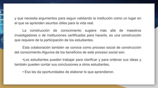 y que necesita argumentos para seguir validando la institución como un lugar en
el que se aprenden asuntos útiles para la vida real.
La construcción de conocimiento sugiere más allá de maestros
investigadores o de instituciones certificadas para hacerlo, es una construcción
que requiere de la participación de los estudiantes.
Esta colaboración también se conoce como proceso social de construcción
del conocimiento.Algunos de los beneficios de este proceso social son:
•Los estudiantes pueden trabajar para clarificar y para ordenar sus ideas y
también pueden contar sus conclusiones a otros estudiantes.
• Eso les da oportunidades de elaborar lo que aprendieron.
 