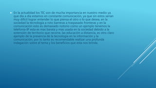  En la actualidad los TIC son de mucha importancia en nuestro medio ya
que día a día estamos en constante comunicación, ya que sin estos serían
muy difícil lograr entender lo que piensa el otro o lo que desea, en la
sociedad la tecnología a roto barreras a traspasado fronteras y en la
comunicación esto es demasiado notorio como un ejemplo tenemos la
telefonía-IP esta es mas barata y mas usada en la sociedad debido a la
extensión de territorio que recorre, las educación a distancia, es otro claro
ejemplo de la presencia de la tecnología en la información y la
comunicación; por lo tanto es recomendable realizar una profunda
indagación sobre el tema y los beneficios que esta nos brinda.
 