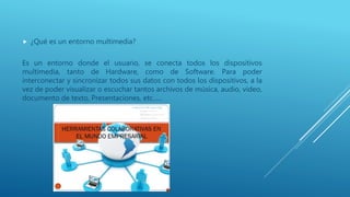  ¿Qué es un entorno multimedia?
Es un entorno donde el usuario, se conecta todos los dispositivos
multimedia, tanto de Hardware, como de Software. Para poder
interconectar y sincronizar todos sus datos con todos los dispositivos, a la
vez de poder visualizar o escuchar tantos archivos de música, audio, video,
documento de texto, Presentaciones, etc.….
 