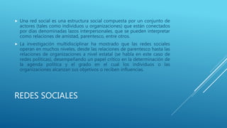 REDES SOCIALES
 Una red social es una estructura social compuesta por un conjunto de
actores (tales como individuos u organizaciones) que están conectados
por días denominadas lazos interpersonales, que se pueden interpretar
como relaciones de amistad, parentesco, entre otros.
 La investigación multidisciplinar ha mostrado que las redes sociales
operan en muchos niveles, desde las relaciones de parentesco hasta las
relaciones de organizaciones a nivel estatal (se habla en este caso de
redes políticas), desempeñando un papel crítico en la determinación de
la agenda política y el grado en el cual los individuos o las
organizaciones alcanzan sus objetivos o reciben influencias.
 