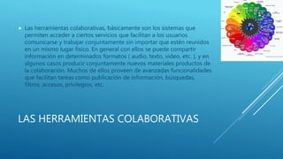 LAS HERRAMIENTAS COLABORATIVAS
 Las herramientas colaborativas, básicamente son los sistemas que
permiten acceder a ciertos servicios que facilitan a los usuarios
comunicarse y trabajar conjuntamente sin importar que estén reunidos
en un mismo lugar físico. En general con ellos se puede compartir
información en determinados formatos ( audio, texto, video, etc. ), y en
algunos casos producir conjuntamente nuevos materiales productos de
la colaboración. Muchos de ellos proveen de avanzadas funcionalidades
que facilitan tareas como publicación de información, búsquedas,
filtros, accesos, privilegios, etc.
 