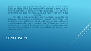 CONCLUSIÓN
 Como conclusión opino que las TIC influyen mucho en nuestro entorno
puede ser desde con lo que nos divertimos, hasta en la forma que los
maestros imparten sus clases. Con estas tecnologías se debe hacer al
ser humano que tiene los medios para que haga mejor todo lo que
necesite.
Con ellas se deben introducir más tecnologías en nuestra vida
cotidiana, tenemos que enseñarnos a manejar bien todas esas
facilidades, y más el Internet que es la herramienta más poderosa y
revolucionaria que hay por el momento. Las TIC tienen dos partes: su
conocimiento y su uso. Debemos aprender a vivir con ellas porque son
parte de nuestra cultura y nos dan oportunidades de tener un buen
desarrollo social.
 