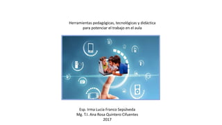 Herramientas pedagógicas, tecnológicas y didáctica
para potenciar el trabajo en el aula
Esp. Irma Lucia Franco Sepúlveda
Mg. T.I. Ana Rosa Quintero Cifuentes
2017
 