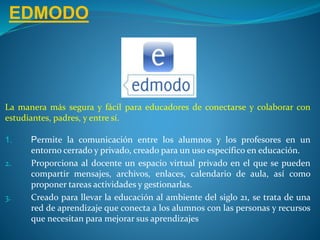 EDMODO
La manera más segura y fácil para educadores de conectarse y colaborar con
estudiantes, padres, y entre sí.
1. Permite la comunicación entre los alumnos y los profesores en un
entorno cerrado y privado, creado para un uso específico en educación.
2. Proporciona al docente un espacio virtual privado en el que se pueden
compartir mensajes, archivos, enlaces, calendario de aula, así como
proponer tareas actividades y gestionarlas.
3. Creado para llevar la educación al ambiente del siglo 21, se trata de una
red de aprendizaje que conecta a los alumnos con las personas y recursos
que necesitan para mejorar sus aprendizajes
 
