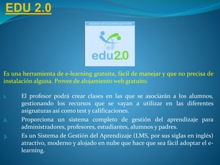EDU 2.0
Es una herramienta de e-learning gratuita, fácil de manejar y que no precisa de
instalación alguna. Provee de alojamiento web gratuito.
1. El profesor podrá crear clases en las que se asociarán a los alumnos,
gestionando los recursos que se vayan a utilizar en las diferentes
asignaturas así como test y calificaciones.
2. Proporciona un sistema completo de gestión del aprendizaje para
administradores, profesores, estudiantes, alumnos y padres.
3. Es un Sistema de Gestión del Aprendizaje (LMS, por sus siglas en inglés)
atractivo, moderno y alojado en nube que hace que sea fácil adoptar el e-
learning.
 