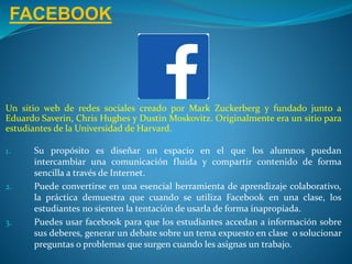FACEBOOK
Un sitio web de redes sociales creado por Mark Zuckerberg y fundado junto a
Eduardo Saverin, Chris Hughes y Dustin Moskovitz. Originalmente era un sitio para
estudiantes de la Universidad de Harvard.
1. Su propósito es diseñar un espacio en el que los alumnos puedan
intercambiar una comunicación fluida y compartir contenido de forma
sencilla a través de Internet.
2. Puede convertirse en una esencial herramienta de aprendizaje colaborativo,
la práctica demuestra que cuando se utiliza Facebook en una clase, los
estudiantes no sienten la tentación de usarla de forma inapropiada.
3. Puedes usar facebook para que los estudiantes accedan a información sobre
sus deberes, generar un debate sobre un tema expuesto en clase o solucionar
preguntas o problemas que surgen cuando les asignas un trabajo.
 