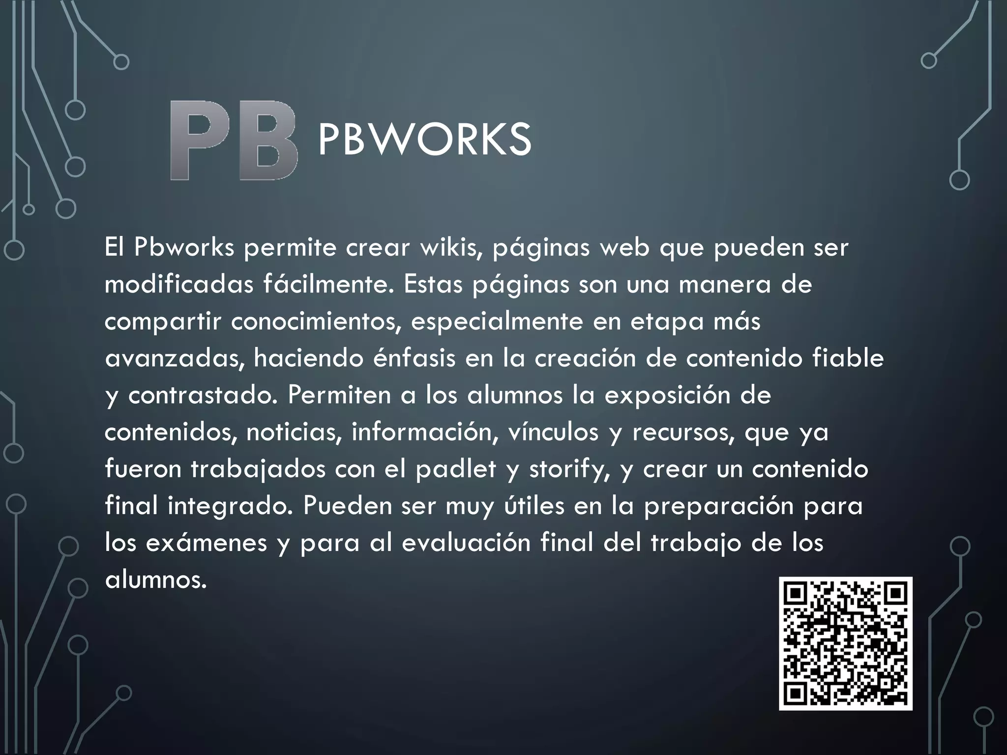 PBWORKS
El Pbworks permite crear wikis, páginas web que pueden ser
modificadas fácilmente. Estas páginas son una manera de
compartir conocimientos, especialmente en etapa más
avanzadas, haciendo énfasis en la creación de contenido fiable
y contrastado. Permiten a los alumnos la exposición de
contenidos, noticias, información, vínculos y recursos, que ya
fueron trabajados con el padlet y storify, y crear un contenido
final integrado. Pueden ser muy útiles en la preparación para
los exámenes y para al evaluación final del trabajo de los
alumnos.
 