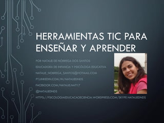 HERRAMIENTAS TIC PARA
ENSEÑAR Y APRENDER
POR NATALIE DE NÓBREGA DOS SANTOS
EDUCADORA DE INFANCIA Y PSICÓLOGA EDUCATIVA
NATALIE_NOBREGA_SANTOS@HOTMAIL.COM
PT.LINKEDIN.COM/IN/NATALIEDNDS
FACEBOOK.COM/NATALIE.NATY.7
@NATALIEDNDS
HTTPS://PSICOLOGIAEDUCACAOECIENCIA.WORDPRESS.COM/SKYPE NATALIEDNDS
 