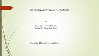 HERRAMIENTAS TIC PARA LA CAPACITACIÓN
Por:
Emel Darío Plaza Ricardo
Yohanna González Vélez
Medellín, 22 Septiembre de 2015
 