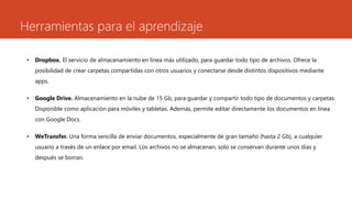 Herramientas para el aprendizaje
• Dropbox. El servicio de almacenamiento en línea más utilizado, para guardar todo tipo de archivos. Ofrece la
posibilidad de crear carpetas compartidas con otros usuarios y conectarse desde distintos dispositivos mediante
apps.
• Google Drive. Almacenamiento en la nube de 15 Gb, para guardar y compartir todo tipo de documentos y carpetas.
Disponible como aplicación para móviles y tabletas. Además, permite editar directamente los documentos en línea
con Google Docs.
• WeTransfer. Una forma sencilla de enviar documentos, especialmente de gran tamaño (hasta 2 Gb), a cualquier
usuario a través de un enlace por email. Los archivos no se almacenan, solo se conservan durante unos días y
después se borran.
 