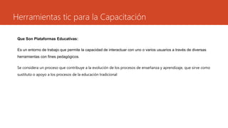 Herramientas tic para la Capacitación
Que Son Plataformas Educativas:
Es un entorno de trabajo que permite la capacidad de interactuar con uno o varios usuarios a través de diversas
herramientas con fines pedagógicos.
Se considera un proceso que contribuye a la evolución de los procesos de enseñanza y aprendizaje, que sirve como
sustituto o apoyo a los procesos de la educación tradicional
 