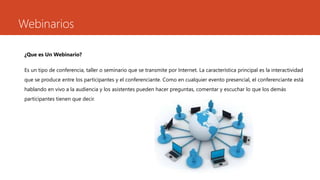 Webinarios
¿Que es Un Webinario?
Es un tipo de conferencia, taller o seminario que se transmite por Internet. La característica principal es la interactividad
que se produce entre los participantes y el conferenciante. Como en cualquier evento presencial, el conferenciante está
hablando en vivo a la audiencia y los asistentes pueden hacer preguntas, comentar y escuchar lo que los demás
participantes tienen que decir.
 