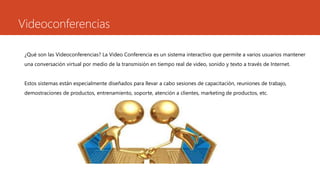 Videoconferencias
¿Qué son las Videoconferencias? La Video Conferencia es un sistema interactivo que permite a varios usuarios mantener
una conversación virtual por medio de la transmisión en tiempo real de video, sonido y texto a través de Internet.
Estos sistemas están especialmente diseñados para llevar a cabo sesiones de capacitación, reuniones de trabajo,
demostraciones de productos, entrenamiento, soporte, atención a clientes, marketing de productos, etc.
 