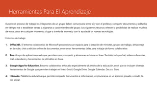 Herramientas Para El Aprendizaje
Durante el proceso de trabajo los integrantes de un grupo deben comunicarse entre sí y con el profesor, compartir documentos y editarlos
en tiempo real o establecer tareas y asignarlas a cada miembro del grupo. Los siguientes recursos ofrecen la posibilidad de realizar muchos
de estos pasos en cualquier momento y lugar a través de Internet y con la ayuda de las nuevas tecnologías.
Entornos de trabajo
1. Office365. El entorno colaborativo de Microsoft proporciona un espacio para la creación de minisites, grupos de trabajo, almacenaje
en la nube, chat o edición online de documentos, entre otras herramientas útiles para trabajar de forma colaborativa.
2. Zoo. Grupo de aplicaciones web que permiten crear, compartir y almacenar archivos en línea. También incluye chat, videoconferencias,
mail, calendario y herramientas de ofimática en línea.
3. Google Apps for Education. Entorno colaborativo enfocado especialmente al ámbito de la educación, en el que se incluyen diversas
herramientas de Google que permiten trabajar en línea: Gmail, Google Drive, Google Calendar, Docs o Sites.
4. Edmodo. Plataforma educativa que permite compartir documentos e información y comunicarse en un entorno privado, a modo de
red social.
 