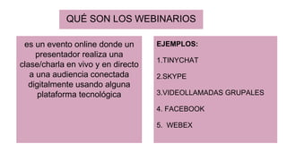 QUÉ SON LOS WEBINARIOS
es un evento online donde un
presentador realiza una
clase/charla en vivo y en directo
a una audiencia conectada
digitalmente usando alguna
plataforma tecnológica
EJEMPLOS:
1.TINYCHAT
2.SKYPE
3.VIDEOLLAMADAS GRUPALES
4. FACEBOOK
5. WEBEX
 