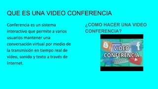QUE ES UNA VIDEO CONFERENCIA
Conferencia es un sistema
interactivo que permite a varios
usuarios mantener una
conversación virtual por medio de
la transmisión en tiempo real de
video, sonido y texto a través de
Internet.
¿COMO HACER UNA VIDEO
CONFERENCIA?
 