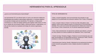HERRAMIENTAS PARA EL APRENDIZAJE
¿que es una herramienta para el aprendizaje?
Las herramientas TIC nos ofrecen tanto a ti como a tus alumnos multitud de
posibilidades para facilitar el aprendizaje colaborativo, un enfoque didáctico
con grandes ventajas para los estudiantes. Por ejemplo, un blog puede
convertirse en un diario de trabajo perfecto para registrar cada avance, el chat
es un método de comunicación rápido y eficaz para opinar u organizarse, y un
wiki permite mostrar los resultados del trabajo de manera organizada y
sencilla.
TIPOS DE HERRAMIENTAS
• Editar y compartir fotografías: entre las herramientas más valoradas en esta
categoría por los profesionales de la educación destacan Flickr, Picasa y Photopeach.
• Crear y compartir vídeos en Internet: YouTube es el líder indiscutible en esta
categoría, donde ocupa el segundo puesto en el ranking de las 100 herramientas más
valoradas. Poco a poco se le suman otras aplicaciones de utilidad para la docencia,
como Animoto, Vimeo o Extranormal, con una sección especial para educación.
• Crear y alojar presentaciones: las aplicaciones preferidas para elaborar y compartir
con otros usuarios en el entorno académico son Slideshare, Prezi y VoiceThread.
• Creación de blogs: Wordpress, Blogger y Posterous son las herramientas para crear
blogs recomendadas por los especialistas educativos, mientras que Twitter y Edmodo
encabezan el ranking de las aplicaciones de microblogging.
• Herramientas para e-learning: Moodle y Blackboard son las aplicaciones favoritas en
el sector educativo para gestionar cursos y trabajos educativos en plataformas
virtuales.
 