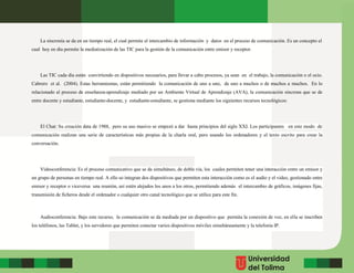 La sincronía se da en un tiempo real, el cual permite el intercambio de información y datos en el proceso de comunicación. Es un concepto el
cual hoy en día permite la mediatización de las TIC para la gestión de la comunicación entre emisor y receptor.
Las TIC cada día están convirtiendo en dispositivos necesarios, para llevar a cabo procesos, ya sean en el trabajo, la comunicación o el ocio.
Cabrero et al. (2004). Estas herramientas, están permitiendo la comunicación de uno a uno, de uno a muchos o de muchos a muchos. En lo
relacionado al proceso de enseñanza-aprendizaje mediado por un Ambiente Virtual de Aprendizaje (AVA), la comunicación síncrona que se de
entre docente y estudiante, estudiante-docente, y estudiante-estudiante, se gestiona mediante los siguientes recursos tecnológicos:
El Chat: Su creación data de 1988, pero su uso masivo se empezó a dar hasta principios del siglo XXI. Los participantes en este modo de
comunicación realizan una serie de características más propias de la charla oral, pero usando los ordenadores y el texto escrito para crear la
conversación.
Videoconferencia: Es el proceso comunicativo que se da simultáneo, de doble vía, los cuales permiten tener una interacción entre un emisor y
un grupo de personas en tiempo real. A ello so integran dos dispositivos que permiten esta interacción como es el audio y el video, gestionado entre
emisor y receptor o viceversa una reunión, así estén alejados los unos a los otros, permitiendo además el intercambio de gráficos, imágenes fijas,
transmisión de ficheros desde el ordenador o cualquier otro canal tecnológico que se utilice para este fin.
Audioconferencia: Bajo este recurso, la comunicación se da mediada por un dispositivo que permita la conexión de voz, en ella se inscriben
los teléfonos, las Tablet, y los servidores que permiten conectar varios dispositivos móviles simultáneamente y la telefonía IP.
 