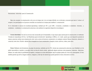 Herramientas Asíncronas para la Comunicación
Bajo este concepto, la comunicación se da ya no en tiempo real, si no en tiempo diferido, no es relevante y necesario que tanto el emisor o el
receptor o los participantes en el proceso coincidan con exactitud en el tiempo para entablar la comunicación.
En lo relacionado al proceso de enseñanza-aprendizaje, mediado por TIC y por LMS, el docente y estudiantes o estudiantes –docentes, y
estudiantes – estudiantes, la comunicación asíncrona se da mediante los siguientes dispositivos tecnológicos:
Correo electrónico: Uno de los servicios más reconocidos por la humanidad y el que mayor apoyo presta para la comunicación en Ambientes
Virtuales de Aprendizaje (AVA) y las Plataformas para la Gestión del Aprendizaje (LMS) es el e-mail, puesto que este dispositivo permite de
manera asíncrona realizar una comunicación entre varios actores del proceso comunicativo en cualquier contexto llámese financiero, educativo o
comercial, entre otros. Permite además llevar integrado en el acto comunicativo, imagines, textos, archivos, videos, entre otros.
Foros: Mediante esta herramienta, un grupo de personas, mediados por las TIC, inician una comunicación asíncrona, cuya finalidad es el de
poder intercambiar su opinión y conceptos sobre un tema de interés común, generando algunas opciones como preguntas, respuestas, objeciones,
debates, los cuales abren la posibilidad de ampliar y enriquecer un tema determinado, bajo los propios puntos de vista de los participantes. El foro
también permite que allí se integren archivos, imágenes y todo tipo de material que pueda aportarle al tema a discusión en el foro.
 
