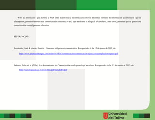 Web: La interacción que permite la Web entre la personas y la interacción con los diferentes formatos de información y contenidos que en
ella reposan, permiten también una comunicación asíncrona, es así, que mediante el blogs, el slidershare , entre otras, permiten que se genere una
comunicación entre el proceso educativo.
REFERENCIAS
Hernández, José & Martín, Beatriz. Elementos del proceso comunicativo. Recuperado el día 15 de enero de 2013, de:
http://www.apuntesdelengua.com/archivos/1ESO/comunicacion/comunicacion-ejerciciosdeampliacionyrepaso.pdf
Cabrero, Julio, et al. (2004). Las herramientas de Comunicación en el aprendizaje mezclado. Recuperado el día, 13 de marzo de 2013, de:
http://tecnologiaedu.us.es/nweb/htm/pdf/blended04.pdf
 