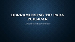 HERRAMIENTAS TIC PARA
PUBLICAR
Javier Felipe Rios Cardenas
 