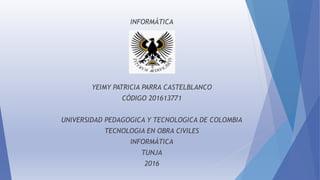 INFORMÁTICA
YEIMY PATRICIA PARRA CASTELBLANCO
CÓDIGO 201613771
UNIVERSIDAD PEDAGOGICA Y TECNOLOGICA DE COLOMBIA
TECNOLOGIA EN OBRA CIVILES
INFORMÁTICA
TUNJA
2016
 