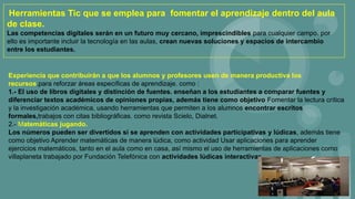 Experiencia que contribuirán a que los alumnos y profesores usen de manera productiva los
recursos.para reforzar áreas específicas de aprendizaje. como :
1.- El uso de libros digitales y distinción de fuentes. enseñan a los estudiantes a comparar fuentes y
diferenciar textos académicos de opiniones propias, además tiene como objetivo Fomentar la lectura crítica
y la investigación académica, usando herramientas que permiten a los alumnos encontrar escritos
formales,trabajos con citas bibliográficas. como revista Scielo, Dialnet.
2.- Matemáticas jugando.
Los números pueden ser divertidos si se aprenden con actividades participativas y lúdicas, además tiene
como objetivo Aprender matemáticas de manera lúdica, como actividad Usar aplicaciones para aprender
ejercicios matemáticos, tanto en el aula como en casa, así mismo el uso de herramientas de aplicaciones como
villaplaneta trabajado por Fundación Telefónica con actividades lúdicas interactivas
Herramientas Tic que se emplea para fomentar el aprendizaje dentro del aula
de clase.
Las competencias digitales serán en un futuro muy cercano, imprescindibles para cualquier campo. por
ello es importante incluir la tecnología en las aulas, crean nuevas soluciones y espacios de intercambio
entre los estudiantes.
 