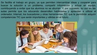 Se facilita el trabajo en grupo, ya que permiten intercambiar ideas y cooperar para
buscar la solución a un problema, compartir información y actuar en equipo,
contribuyendo a evitar que los alumnos no se aburran. Y, por supuesto, su uso en las
aulas permite que los educando desarrollen habilidades y aprendan a utilizar el
ordenador, Internet, los buscadores y otras herramientas TIC que le permitirán adquirir
competencias TIC que serán importantes y válidas en el futuro.
 