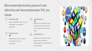 Recomendaciones para el uso
efectivo de herramientas TIC en
clase
1 Equilibrio 🤹
Busca un equilibrio entre el uso de
tecnología y el aprendizaje
tradicional.
2 Planificación
📆
Planiﬁca con anticipación cómo
utilizarás las herramientas TIC y
cómo integrarás su uso en tus
clases.
3 Capacitación
🎓
Capácitate en el uso de nuevas
herramientas TIC para
educadores.
4 Flexibilidad 󰤔
Mantén una mente abierta para
experimentar y adaptar tu
enfoque según las necesidades de
tus estudiantes.
 