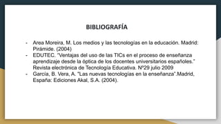 BIBLIOGRAFÍA
- Area Moreira, M. Los medios y las tecnologías en la educación. Madrid:
Pirámide. (2004)
- EDUTEC. “Ventajas del uso de las TICs en el proceso de enseñanza
aprendizaje desde la óptica de los docentes universitarios españoles.”
Revista electrónica de Tecnología Educativa. Nº29 julio 2009
- García, B. Vera, A. "Las nuevas tecnologías en la enseñanza”.Madrid,
España: Ediciones Akal, S.A. (2004).
 