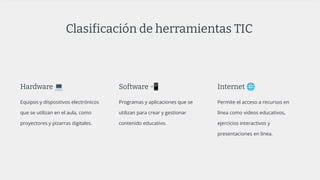 Clasificación de herramientas TIC
Hardware 💻
Equipos y dispositivos electrónicos
que se utilizan en el aula, como
proyectores y pizarras digitales.
Software 📲
Programas y aplicaciones que se
utilizan para crear y gestionar
contenido educativo.
Internet 🌐
Permite el acceso a recursos en
línea como videos educativos,
ejercicios interactivos y
presentaciones en línea.
 