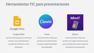 Herramientas TIC para presentaciones
Google Slides
Una herramienta gratuita en línea que
permite crear presentaciones y
compartirlas fácilmente con los
estudiantes.
Canva
Una herramienta en línea que
permite crear presentaciones
atractivas utilizando plantillas
personalizables.
Kahoot
Una herramienta en línea que
permite crear juegos interactivos para
que los estudiantes puedan repasar el
contenido de la presentación.
 