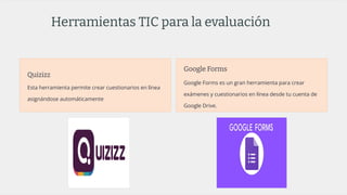 Herramientas TIC para la evaluación
Quizizz
Esta herramienta permite crear cuestionarios en línea
asignándose automáticamente
Google Forms
Google Forms es un gran herramienta para crear
exámenes y cuestionarios en línea desde tu cuenta de
Google Drive.
 
