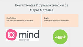 Herramientas TIC para la creación de
Mapas Mentales
MindMeister:
Para crear mapas mentales colaborativos.
Coggle:
Para diagramas y mapas conceptuales.
 
