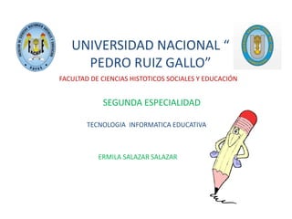 UNIVERSIDAD NACIONAL “
PEDRO RUIZ GALLO”
FACULTAD DE CIENCIAS HISTOTICOS SOCIALES Y EDUCACIÓN
SEGUNDA ESPECIALIDAD
TECNOLOGIA INFORMATICA EDUCATIVA
ERMILA SALAZAR SALAZAR
 