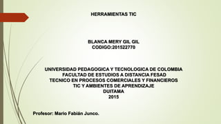 HERRAMIENTAS TIC
BLANCA MERY GIL GIL
CODIGO:201522770
UNIVERSIDAD PEDAGOGICA Y TECNOLOGICA DE COLOMBIA
FACULTAD DE ESTUDIOS A DISTANCIA FESAD
TECNICO EN PROCESOS COMERCIALES Y FINANCIEROS
TIC Y AMBIENTES DE APRENDIZAJE
DUITAMA
2015
Profesor: Mario Fabián Junco.
 
