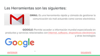 GMAIL: Es una herramienta rápida y cómoda de gestionar la
comunicación vía mail actuando como correo electrónico.
GOOGLE: Permite acceder a información mundial especializada en
productos y servicios relacionados con Internet, software, dispositivos electrónicos
y otras tecnologías
Las Herramientas son las siguientes:
ANTERIOR SIGUIENTE
 