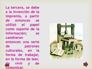 La tercera, se debe
a la invención de la
imprenta, a partir
de entonces se
utilizó el papel
como soporte de la
información; se
cambiaron
entonces una serie
de patrones
culturales, en la
forma de trabajar,
en la forma de leer,
de vivir y de
comunicar.
 