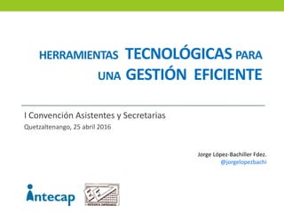 HERRAMIENTAS TECNOLÓGICAS PARA
UNA GESTIÓN EFICIENTE
I Convención Asistentes y Secretarias
Quetzaltenango, 25 abril 2016
Jorge López-Bachiller Fdez.
@jorgelopezbachi
 