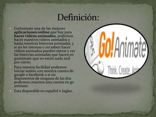  GoAnimate una de las mejores
  aplicaciones online que hay para
  hacer vídeos animados, podemos
  hacer nuestros vídeos animados y
  hasta nuestras historias animadas, y
  si no les interesa o no saben hacer
  vídeos animados pueden entrar y ver
  las historias animadas que hacen en
  goanimate que no están nada mal
  por cierto.
 Para nuestra facilidad podemos
  iniciar sesión con nuestra cuenta de
  google o facebook o si no
  disponemos de ninguna de las dos
  podemos crearnos una cuenta en go
  anímate.
 Esta disponible en español e ingles .
 