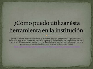 Muchas veces nos enfermamos y a través de esta herramienta puedo enviar
información a los docentes y demás personal del colegio sin necesidad de estar
  presente físicamente, puedo recrear la oficina, un aula, un ambiente, incluir
            personajes, temas, textos, voz, música entre otras cosas.
     http://goanimate.com/videos/0ttsWNLekSuQ?utm_source=linkshare
 