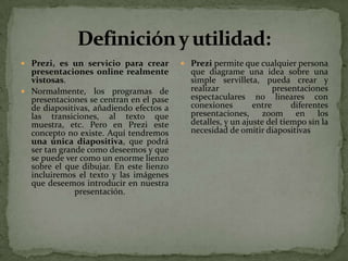  Prezi, es un servicio para crear        Prezi permite que cualquier persona
  presentaciones online realmente          que diagrame una idea sobre una
  vistosas.                                simple servilleta, pueda crear y
 Normalmente, los programas de            realizar                presentaciones
  presentaciones se centran en el pase     espectaculares no lineares con
  de diapositivas, añadiendo efectos a     conexiones        entre      diferentes
  las transiciones, al texto que           presentaciones, zoom en los
  muestra, etc. Pero en Prezi este         detalles, y un ajuste del tiempo sin la
  concepto no existe. Aquí tendremos       necesidad de omitir diapositivas
  una única diapositiva, que podrá
  ser tan grande como deseemos y que
  se puede ver como un enorme lienzo
  sobre el que dibujar. En este lienzo
  incluiremos el texto y las imágenes
  que deseemos introducir en nuestra
              presentación.
 