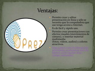  Permite crear y editar
  presentación en línea y sólo se
  necesita que la computadora que
  use tenga acceso a Internet.
 Es de fácil y rápido uso.
 Permite crear presentaciones con
  efectos visuales (movimientos de
  cámara), e insertar material
  multimedia
  (fotos, videos, audios) y colores
  atractivos.
 http://prezi.com/ds7i6tmgx7dy/
  actividades-academicas-mes-de-
  febrero-ciclo-escolar-2012-
  colegio-santander/
 