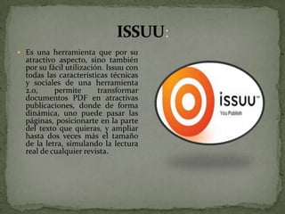  Es una herramienta que por su
  atractivo aspecto, sino también
  por su fácil utilización. Issuu con
  todas las características técnicas
  y sociales de una herramienta
  2.0,     permite       transformar
  documentos PDF en atractivas
  publicaciones, donde de forma
  dinámica, uno puede pasar las
  páginas, posicionarte en la parte
  del texto que quieras, y ampliar
  hasta dos veces más el tamaño
  de la letra, simulando la lectura
  real de cualquier revista.
 