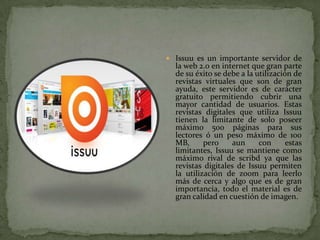  Issuu es un importante servidor de
  la web 2.0 en internet que gran parte
  de su éxito se debe a la utilización de
  revistas virtuales que son de gran
  ayuda, este servidor es de carácter
  gratuito permitiendo cubrir una
  mayor cantidad de usuarios. Estas
  revistas digitales que utiliza Issuu
  tienen la limitante de solo poseer
  máximo 500 páginas para sus
  lectores ó un peso máximo de 100
  MB,      pero    aun      con      estas
  limitantes, Issuu se mantiene como
  máximo rival de scribd ya que las
  revistas digitales de Issuu permiten
  la utilización de zoom para leerlo
  más de cerca y algo que es de gran
  importancia, todo el material es de
  gran calidad en cuestión de imagen.
 