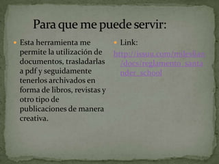  Esta herramienta me       Link:
 permite la utilización de http://issuu.com/mileslian
 documentos, trasladarlas    /docs/reglamento_santa
 a pdf y seguidamente        nder_school
 tenerlos archivados en
 forma de libros, revistas y
 otro tipo de
 publicaciones de manera
 creativa.
 