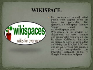  Es   un área en la cual usted
  puede crear páginas sobre un
  tema     en    particular.    Por
  ejemplo, un wikispace llamado
  “mani”          estará         en
  mani.wikispaces.com.
  Wikispaces es un servicio de
  alojamiento (a veces llamado
  una granja wiki) con sede en San
  Francisco, California. Lanzado
  en marzo de 2005, es propiedad
  de Wikispaces Tangient LLC y es
  uno de los ejércitos más grandes
  del wiki, compitiendo con
  PBworks, Wetpaint, Wikia, y
  Google Sites (antes JotSpot).
 
