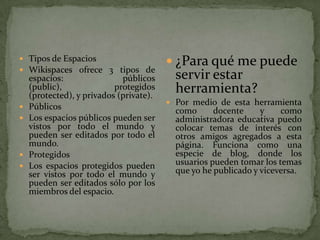  Tipos de Espacios
                                          ¿Para qué me puede
 Wikispaces ofrece 3 tipos de
    espacios:                públicos      servir estar
    (public),              protegidos
    (protected), y privados (private).
                                           herramienta?
                                          Por medio de esta herramienta
   Públicos                               como      docente     y    como
   Los espacios públicos pueden ser       administradora educativa puedo
    vistos por todo el mundo y             colocar temas de interés con
    pueden ser editados por todo el        otros amigos agregados a esta
    mundo.                                 página. Funciona como una
   Protegidos                             especie de blog, donde los
   Los espacios protegidos pueden         usuarios pueden tomar los temas
    ser vistos por todo el mundo y         que yo he publicado y viceversa.
    pueden ser editados sólo por los
    miembros del espacio.
 